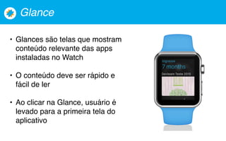 Glance
• Glances são telas que mostram
conteúdo relevante das apps
instaladas no Watch
• O conteúdo deve ser rápido e
fácil de ler
• Ao clicar na Glance, usuário é
levado para a primeira tela do
aplicativo
 