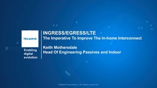 Enabling
digital
evolution
Teleste Proprietary. All rights reserved.
INGRESS/EGRESS/LTE
The Imperative To Improve The In-home Interconnect
Keith Mothersdale
Head Of Engineering Passives and Indoor
 