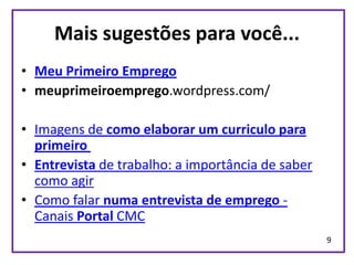 Mais sugestões para você...
• Meu Primeiro Emprego
• meuprimeiroemprego.wordpress.com/

• Imagens de como elaborar um curriculo para
  primeiro
• Entrevista de trabalho: a importância de saber
  como agir
• Como falar numa entrevista de emprego -
  Canais Portal CMC
                                                   9
 