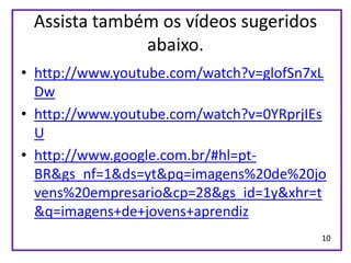 Assista também os vídeos sugeridos
              abaixo.
• http://www.youtube.com/watch?v=glofSn7xL
  Dw
• http://www.youtube.com/watch?v=0YRprjIEs
  U
• http://www.google.com.br/#hl=pt-
  BR&gs_nf=1&ds=yt&pq=imagens%20de%20jo
  vens%20empresario&cp=28&gs_id=1y&xhr=t
  &q=imagens+de+jovens+aprendiz
                                         10
 