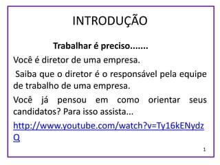 INTRODUÇÃO
          Trabalhar é preciso.......
Você é diretor de uma empresa.
 Saiba que o diretor é o responsável pela equipe
de trabalho de uma empresa.
Você já pensou em como orientar seus
candidatos? Para isso assista...
http://www.youtube.com/watch?v=Ty16kENydz
Q
                                               1
 
