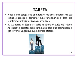 TAREFA
•  Você e seu colega são os diretores de uma empresa da sua
  região e precisam contratar mais funcionários e para isso
  resolveram selecionar jovens aprendizes.
• A sua tarefa é pesquisar como funciona o curso do “Jovem
  Aprendiz” e orientar seus candidatos para que assim possam
  concorrer as vagas que sua empresa oferece.




                                                          2
 