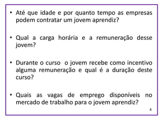 • Até que idade e por quanto tempo as empresas
  podem contratar um jovem aprendiz?

• Qual a carga horária e a remuneração desse
  jovem?

• Durante o curso o jovem recebe como incentivo
  alguma remuneração e qual é a duração deste
  curso?

• Quais as vagas de emprego disponíveis no
  mercado de trabalho para o jovem aprendiz?
                                              4
 