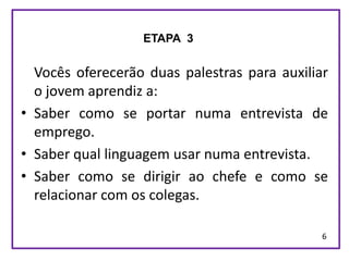 ETAPA 3


  Vocês oferecerão duas palestras para auxiliar
  o jovem aprendiz a:
• Saber como se portar numa entrevista de
  emprego.
• Saber qual linguagem usar numa entrevista.
• Saber como se dirigir ao chefe e como se
  relacionar com os colegas.

                                              6
 