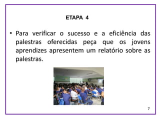 ETAPA 4


• Para verificar o sucesso e a eficiência das
  palestras oferecidas peça que os jovens
  aprendizes apresentem um relatório sobre as
  palestras.




                                            7
 