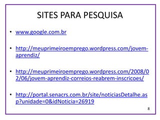 SITES PARA PESQUISA
• www.google.com.br

• http://meuprimeiroemprego.wordpress.com/jovem-
  aprendiz/

• http://meuprimeiroemprego.wordpress.com/2008/0
  2/06/jovem-aprendiz-correios-reabrem-inscricoes/

• http://portal.senacrs.com.br/site/noticiasDetalhe.as
  p?unidade=0&idNoticia=26919
                                                         8
 