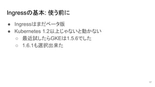 Ingressの基本: 使う前に
● Ingressはまだベータ版
● Kubernetes 1.2以上じゃないと動かない
○ 最近試したらGKEは1.5.6でした
○ 1.6.1も選択出来た
17
 
