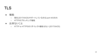TLS
● 機能
○ 現在(2017/04/20)サポートしているのは port 443のみ
○ HTTPのブロッキング機能
● 出来ないこと
○ HTTP to HTTPSのリダイレクト機能はない (2017/04/20)
28
 
