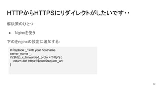 HTTPからHTTPSにリダイレクトがしたいです・・
解決策のひとつ
● Nginxを使う
下のをnginxの設定に追加する:
# Replace '_' with your hostname.
server_name _;
if ($http_x_forwarded_proto = "http") {
return 301 https://$host$request_uri;
}
32
 