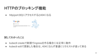 HTTPのブロッキング機能
● http(port:80)にアクセスすると404になる
試してわかったこと
● kubectl createで新規でingressを作る場合には正常に動作
● kubectl editで更新した場合は、404にならず普通にリクエストが返って来る
33
 