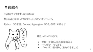 自己紹介
Twitterやってます。@yoshikai_
Mastodonはやってないドン。いつかパオりたいドン
Python、GO言語、Docker、Appengine, GCE、GKE、K8Sなど
最近ハマっていること
● 中野TRFのAC北斗の動画みる
● マストドン！って言う
● ゴールデン街で飲む（飲み行きましょ）
4
 
