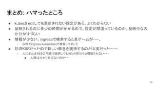 まとめ: ハマったところ
● kubectl editしても更新されない設定がある。よくわからない
● 反映されるのに多少の時間がかかるので、設定が間違っているのか、反映中なの
か分かりづらい
● 情報が少ない。ingressで検索すると某ゲームが・・・。
○ なのでingress kubernetesで検索してました
● 初のK8Sだったので新しい概念を獲得するのが大変だった・・・・
○ 人にまんまK8Sの用語で説明しても当たり前だけと理解されない・・・
■ 人類は分かり合えないのか・・・
50
 