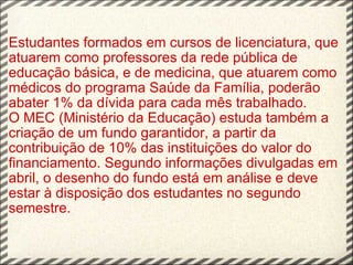 Estudantes formados em cursos de licenciatura, que atuarem como professores da rede pública de educação básica, e de medicina, que atuarem como médicos do programa Saúde da Família, poderão abater 1% da dívida para cada mês trabalhado. O MEC (Ministério da Educação) estuda também a criação de um fundo garantidor, a partir da contribuição de 10% das instituições do valor do financiamento. Segundo informações divulgadas em abril, o desenho do fundo está em análise e deve estar à disposição dos estudantes no segundo semestre. 