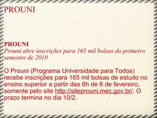 PROUNI PROUNI  Prouni abre inscrições para 165 mil bolsas do primeiro semestre de 2010   O Prouni (Programa Universidade para Todos) recebe inscrições para 165 mil bolsas de estudo no ensino superior a partir das 6h de 6 de fevereiro, somente pelo site  http://siteprouni.mec.gov.br/ . O prazo termina no dia 10/2.   