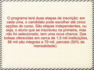 O programa terá duas etapas de inscrição: em cada uma, o candidato pode escolher até cinco opções de curso. São etapas independentes, ou seja, o aluno que se inscreveu na primeira, mas não foi selecionado, tem uma nova chance. Das bolsas oferecidas em cerca de 1,5 mil instituições, 86 mil são integrais e 79 mil, parciais (50% da mensalidade).    