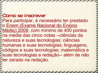 Como se inscrever Para participar, é necessário ter prestado o  Enem (Exame Nacional do Ensino Médio) 2009 , com mínimo de 400 pontos na média das cinco notas --ciências da natureza e suas tecnologias; ciências humanas e suas tecnologias; linguagens, códigos e suas tecnologias; matemática e suas tecnologias e redação-- além de não ter zerado na redação.   