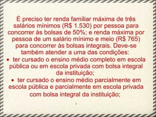 É preciso ter renda familiar máxima de três salários mínimos (R$ 1.530) por pessoa para concorrer às bolsas de 50%; e renda máxima por pessoa de um salário mínimo e meio (R$ 765) para concorrer às bolsas integrais. Deve-se também atender a uma das condições:  ·   ter cursado o ensino médio completo em escola pública ou em escola privada com bolsa integral da instituição;  ·   ter cursado o ensino médio parcialmente em escola pública e parcialmente em escola privada com bolsa integral da instituição;   . 