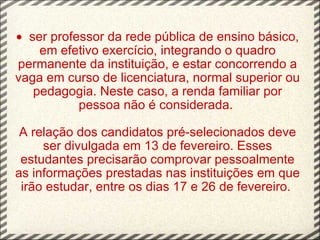 ·   ser professor da rede pública de ensino básico, em efetivo exercício, integrando o quadro permanente da instituição, e estar concorrendo a vaga em curso de licenciatura, normal superior ou pedagogia. Neste caso, a renda familiar por pessoa não é considerada.  A relação dos candidatos pré-selecionados deve ser divulgada em 13 de fevereiro. Esses estudantes precisarão comprovar pessoalmente as informações prestadas nas instituições em que irão estudar, entre os dias 17 e 26 de fevereiro.     
