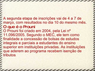 A segunda etapa de inscrições vai de 4 a 7 de março, com resultados no dia 10 do mesmo mês.  O que é o Prouni O Prouni foi criado em 2004, pela Lei nº 11.096/2005. Segundo o MEC, ele tem como finalidade a concessão de bolsas de estudos integrais e parciais a estudantes do ensino superior em instituições privadas. As instituições que aderem ao programa recebem isenção de tributos 
