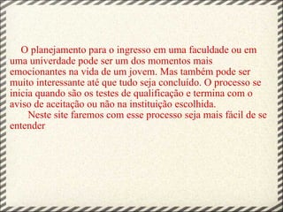       O planejamento para o ingresso em uma faculdade ou em uma univerdade pode ser um dos momentos mais emocionantes na vida de um jovem. Mas também pode ser muito interessante até que tudo seja concluído. O processo se inicia quando são os testes de qualificação e termina com o aviso de aceitação ou não na instituição escolhida.        Neste site faremos com esse processo seja mais fácil de se entender 