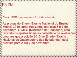 ENEM    Enem 2010 será nos dias 6 e 7 de novembro   As provas do Enem (Exame Nacional do Ensino Médio) 2010 serão realizadas nos dias  6 e 7 de novembro . O MEC (Ministério da Educação) está fazendo os ajustes finais no calendário de avaliações, uma vez que a edição 2010 do Enade (Exame Nacional de Desempenho dos Estudantes) está prevista para o dia 7 de novembro .  