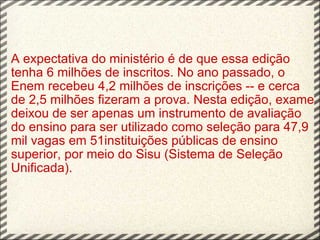 A expectativa do ministério é de que essa edição tenha 6 milhões de inscritos. No ano passado, o Enem recebeu 4,2 milhões de inscrições -- e cerca de 2,5 milhões fizeram a prova. Nesta edição, exame deixou de ser apenas um instrumento de avaliação do ensino para ser utilizado como seleção para 47,9 mil vagas em 51instituições públicas de ensino superior, por meio do Sisu (Sistema de Seleção Unificada).   