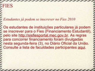 FIES Estudantes já podem se inscrever no Fies 2010   Os estudantes de instituições particulares já podem se inscrever para o Fies (Financiamento Estudantil), pelo site  http://sisfiesportal.mec.gov.br . As regras para concorrer financiamento foram divulgadas nesta segunda-feira (3), no Diário Oficial da União. Consulte a lista de faculdades participantes  aqui .     