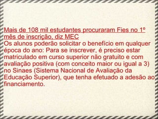 Mais de 108 mil estudantes procuraram Fies no 1º mês de inscrição, diz MEC Os alunos poderão solicitar o benefício em qualquer época do ano: Para se inscrever, é preciso estar matriculado em curso superior não gratuito e com avaliação positiva (com conceito maior ou igual a 3) no Sinaes (Sistema Nacional de Avaliação da Educação Superior), que tenha efetuado a adesão ao financiamento. 