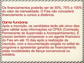 Os financiamentos poderão ser de 50%, 75% e 100% do valor da mensalidade. O Fies não concederá financiamento a cursos a distância.   Como funciona Após a inscrição, os candidatos terão até cinco dias para validar suas informações na CPSA (Comissão Permanente de Supervisão e Acompanhamento). É preciso também comparecer a um agente financeiro do Fies em até 15 dias após a realização da inscrição, com a documentação exigida no edital do programa e apresentar garantia ao financiamento pelas modalidades de fiança convencional ou solidária. 