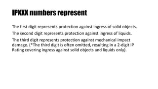 IPXXX numbers represent
The first digit represents protection against ingress of solid objects.
The second digit represents protection against ingress of liquids.
The third digit represents protection against mechanical impact
damage. (*The third digit is often omitted, resulting in a 2-digit IP
Rating covering ingress against solid objects and liquids only).
 
