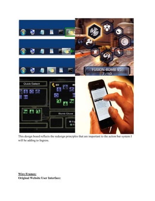 This design board reflects the redesign principles that are important to the action bar system I
will be adding to Ingress.
Wire Frames:
Original Website User Interface:
 