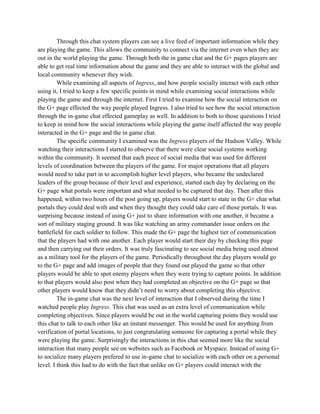 Through this chat system players can see a live feed of important information while they
are playing the game. This allows the community to connect via the internet even when they are
out in the world playing the game. Through both the in game chat and the G+ pages players are
able to get real time information about the game and they are able to interact with the global and
local community whenever they wish.
While examining all aspects of Ingress, and how people socially interact with each other
using it, I tried to keep a few specific points in mind while examining social interactions while
playing the game and through the internet. First I tried to examine how the social interaction on
the G+ page effected the way people played Ingress. I also tried to see how the social interaction
through the in-game chat effected gameplay as well. In addition to both to those questions I tried
to keep in mind how the social interactions while playing the game itself affected the way people
interacted in the G+ page and the in game chat.
The specific community I examined was the Ingress players of the Hudson Valley. While
watching their interactions I started to observe that there were clear social systems working
within the community. It seemed that each piece of social media that was used for different
levels of coordination between the players of the game. For major operations that all players
would need to take part in to accomplish higher level players, who became the undeclared
leaders of the group because of their level and experience, started each day by declaring on the
G+ page what portals were important and what needed to be captured that day. Then after this
happened, within two hours of the post going up, players would start to state in the G+ chat what
portals they could deal with and when they thought they could take care of those portals. It was
surprising because instead of using G+ just to share information with one another, it became a
sort of military staging ground. It was like watching an army commander issue orders on the
battlefield for each soldier to follow. This made the G+ page the highest tier of communication
that the players had with one another. Each player would start their day by checking this page
and then carrying out their orders. It was truly fascinating to see social media being used almost
as a military tool for the players of the game. Periodically throughout the day players would go
to the G+ page and add images of people that they found out played the game so that other
players would be able to spot enemy players when they were trying to capture points. In addition
to that players would also post when they had completed an objective on the G+ page so that
other players would know that they didn’t need to worry about completing this objective.
The in-game chat was the next level of interaction that I observed during the time I
watched people play Ingress. This chat was used as an extra level of communication while
completing objectives. Since players would be out in the world capturing points they would use
this chat to talk to each other like an instant messenger. This would be used for anything from
verification of portal locations, to just congratulating someone for capturing a portal while they
were playing the game. Surprisingly the interactions in this chat seemed more like the social
interaction that many people see on websites such as Facebook or Myspace. Instead of using G+
to socialize many players prefered to use in-game chat to socialize with each other on a personal
level. I think this had to do with the fact that unlike on G+ players could interact with the
 