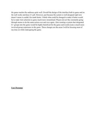 the game reaches the audience quite well. Overall the design of the interface both in game and on
the web works and does it’s job. However, just because the system is well designed right now
doesn’t mean it couldn’t be made better. I think what could be changed to make it better would
be to make item selection in game much more streamlined. Players do not like constantly going
through menus to do the same action over and over again. Also creating a system that integrated
G+ groups into the game would be highly beneficial for the game and would create a much more
involved group experience in the game. These changes are the areas I will be focusing most of
my time on while redesigning the game.
User Personas
 