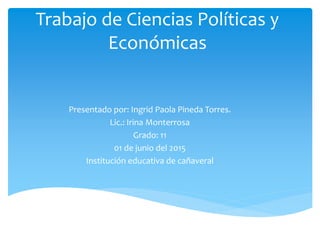 Trabajo de Ciencias Políticas y
Económicas
Presentado por: Ingrid Paola Pineda Torres.
Lic.: Irina Monterrosa
Grado: 11
01 de junio del 2015
Institución educativa de cañaveral
 