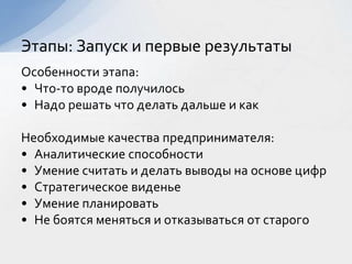 Особенности этапа:
• Что-то вроде получилось
• Надо решать что делать дальше и как
Необходимые качества предпринимателя:
• Аналитические способности
• Умение считать и делать выводы на основе цифр
• Стратегическое виденье
• Умение планировать
• Не боятся меняться и отказываться от старого
Этапы: Запуск и первые результаты
 