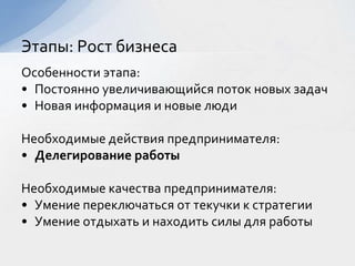 Особенности этапа:
• Постоянно увеличивающийся поток новых задач
• Новая информация и новые люди
Необходимые действия предпринимателя:
• Делегирование работы
Необходимые качества предпринимателя:
• Умение переключаться от текучки к стратегии
• Умение отдыхать и находить силы для работы
Этапы: Рост бизнеса
 