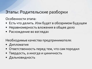 Особенности этапа:
• Есть что делить. Или будет в обозримом будущем
• Неравномерность вложения в общее дело
• Расхождение во взглядах
Необходимые качества предпринимателя:
• Дипломатия
• Ответственность перед тем, что сам породил
• Твердость, а иногда и циничность
• Дальновидность
Этапы: Родительские разборки
 