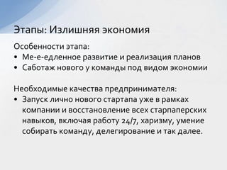 Особенности этапа:
• Ме-е-едленное развитие и реализация планов
• Саботаж нового у команды под видом экономии
Необходимые качества предпринимателя:
• Запуск лично нового стартапа уже в рамках
компании и восстановление всех старпаперских
навыков, включая работу 24/7, харизму, умение
собирать команду, делегирование и так далее.
Этапы: Излишняя экономия
 