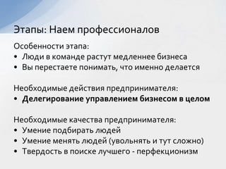 Особенности этапа:
• Люди в команде растут медленнее бизнеса
• Вы перестаете понимать, что именно делается
Необходимые действия предпринимателя:
• Делегирование управлением бизнесом в целом
Необходимые качества предпринимателя:
• Умение подбирать людей
• Умение менять людей (увольнять и тут сложно)
• Твердость в поиске лучшего - перфекционизм
Этапы: Наем профессионалов
 