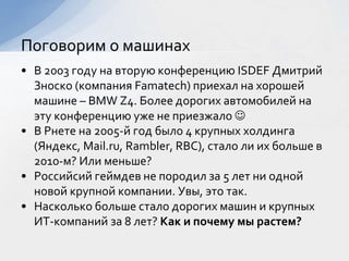 • В 2003 году на вторую конференцию ISDEF Дмитрий
Зноско (компания Famatech) приехал на хорошей
машине – BMW Z4. Более дорогих автомобилей на
эту конференцию уже не приезжало 
• В Рнете на 2005-й год было 4 крупных холдинга
(Яндекс, Mail.ru, Rambler, RBC), стало ли их больше в
2010-м? Или меньше?
• Российсий геймдев не породил за 5 лет ни одной
новой крупной компании. Увы, это так.
• Насколько больше стало дорогих машин и крупных
ИТ-компаний за 8 лет? Как и почему мы растем?
Поговорим о машинах
 