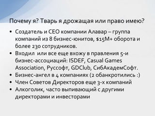 • Создатель и CEO компании Алавар – группа
компаний из 8 бизнес-юнитов, $15M+ оборота и
более 230 сотрудников.
• Входил или все еще вхожу в правления 5-и
бизнес-ассоциаций: ISDEF, Casual Games
Association, Руссофт, GDClub, СибАкадемСофт.
• Бизнес-ангел в 4 компаниях (2 обанкротились :)
• Член Советов Директоров еще 3-х компаний
• Алкоголик, часто выпивающий с другими
директорами и инвесторами
Почему я? Тварь я дрожащая или право имею?
 