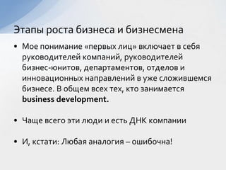 • Мое понимание «первых лиц» включает в себя
руководителей компаний, руководителей
бизнес-юнитов, департаментов, отделов и
инновационных направлений в уже сложившемся
бизнесе. В общем всех тех, кто занимается
business development.
• Чаще всего эти люди и есть ДНК компании
• И, кстати: Любая аналогия – ошибочна!
Этапы роста бизнеса и бизнесмена
 