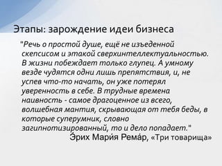 "Речь о простой душе, ещё не изъеденной
скепсисом и этакой сверхинтеллектуальностью.
В жизни побеждает только глупец. А умному
везде чудятся одни лишь препятствия, и, не
успев что-то начать, он уже потерял
уверенность в себе. В трудные времена
наивность - самое драгоценное из всего,
волшебная мантия, скрывающая от тебя беды, в
которые суперумник, словно
загипнотизированный, то и дело попадает."
Э́ рих Мари́я Рема́р, «Три товарища»
Этапы: зарождение идеи бизнеса
 