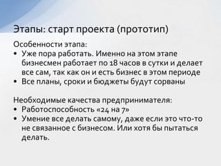 Особенности этапа:
• Уже пора работать. Именно на этом этапе
бизнесмен работает по 18 часов в сутки и делает
все сам, так как он и есть бизнес в этом периоде
• Все планы, сроки и бюджеты будут сорваны
Необходимые качества предпринимателя:
• Работоспособность «24 на 7»
• Умение все делать самому, даже если это что-то
не связанное с бизнесом. Или хотя бы пытаться
делать.
Этапы: старт проекта (прототип)
 