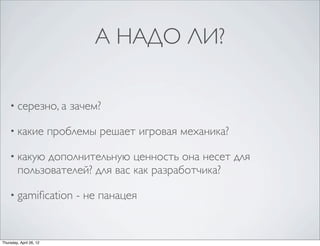 А НАДО ЛИ?
• серезно, а зачем?
• какие проблемы решает игровая механика?
• какую дополнительную ценность она несет для
пользователей? для вас как разработчика?
• gamification - не панацея
Thursday, April 26, 12