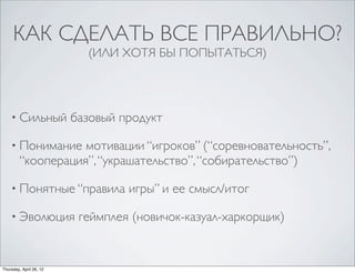 КАК СДЕЛАТЬ ВСЕ ПРАВИЛЬНО?
(ИЛИ ХОТЯ БЫ ПОПЫТАТЬСЯ)
• Сильный базовый продукт
• Понимание мотивации “игроков” (“соревновательность”,
“кооперация”, “украшательство”, “собирательство”)
• Понятные “правила игры” и ее смысл/итог
• Эволюция геймплея (новичок-казуал-харкорщик)
Thursday, April 26, 12
