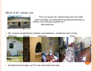 WHAT IS MY HOUSE LIKE 
 This is my house, has medium sized yard, this is light 
 green and beige. Is constructed of concrete and brick floor is 
ceramic, my house has no garden so it 
Was newly built 
 My house is constituted by a kitchen, two bedrooms, a bathroom and a living. 
 Bathroom kitchen bedrooms living 
 the bedrooms are large, up TV in the room looks and rests. 
 