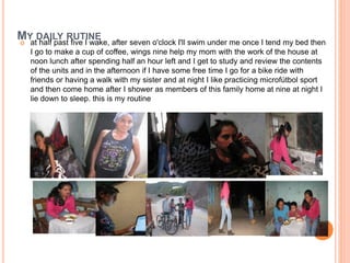 MY DAILY RUTINE 
 at half past five I wake, after seven o'clock I'll swim under me once I tend my bed then 
I go to make a cup of coffee, wings nine help my mom with the work of the house at 
noon lunch after spending half an hour left and I get to study and review the contents 
of the units and in the afternoon if I have some free time I go for a bike ride with 
friends or having a walk with my sister and at night I like practicing microfútbol sport 
and then come home after I shower as members of this family home at nine at night I 
lie down to sleep. this is my routine 
 