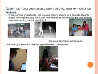 ACTIVITIES I LIKE AND DISLIKE DOING ALONE, WITH MY FAMILY OR 
FRIENDS. 
 in the evenings or weekends I like to go out with my cousins for a bike ride down the 
road to my village I usually like to walk with children as it is more fun and walk with my 
sister and evening practice microfútbol. 
I like to eat family hate eating alone. 
I like to study it alone as I have the highest level of concentration 
