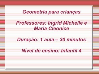 Geometria para crianças

Professores: Ingrid Michelle e
       Maria Cleonice

Duração: 1 aula – 30 minutos

  Nível de ensino: Infantil 4
 